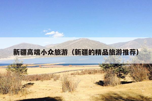 新疆高端小众旅游（新疆的精品旅游推荐）