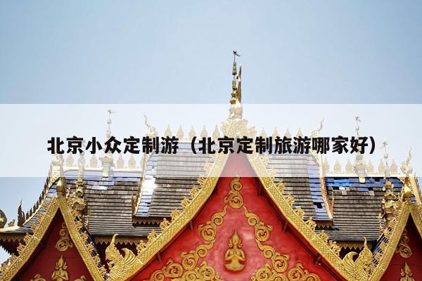 北京小众定制游（北京定制旅游哪家好）