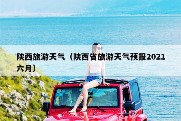 陕西旅游天气（陕西省旅游天气预报2021六月）