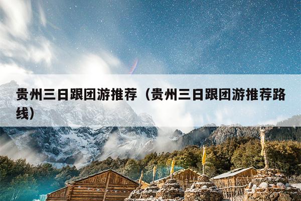 贵州三日跟团游推荐（贵州三日跟团游推荐路线）