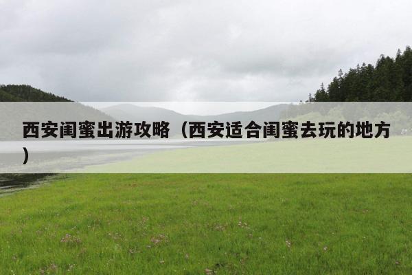 西安闺蜜出游攻略（西安适合闺蜜去玩的地方）