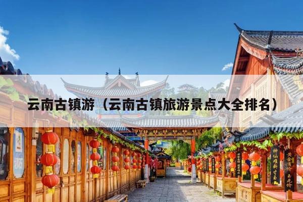 云南古镇游（云南古镇旅游景点大全排名）