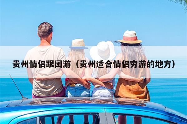 贵州情侣跟团游（贵州适合情侣穷游的地方）