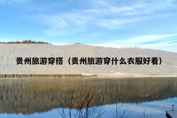 贵州旅游穿搭（贵州旅游穿什么衣服好看）
