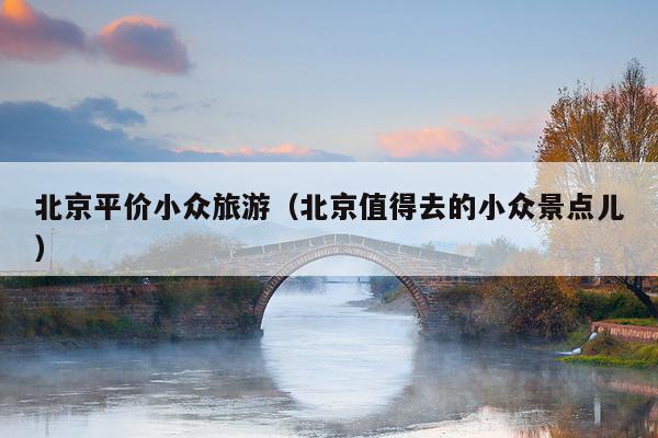 北京平价小众旅游（北京值得去的小众景点儿）