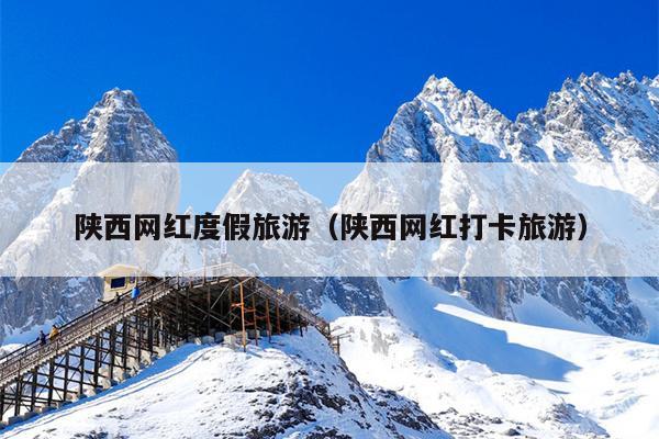 陕西网红度假旅游（陕西网红打卡旅游）