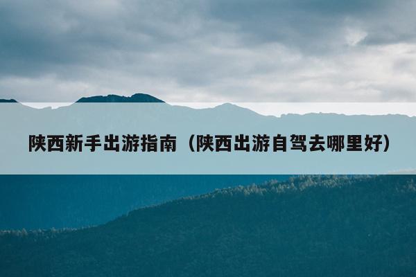 陕西新手出游指南（陕西出游自驾去哪里好）