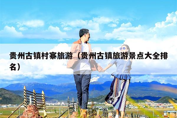 贵州古镇村寨旅游（贵州古镇旅游景点大全排名）
