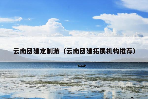 云南团建定制游（云南团建拓展机构推荐）