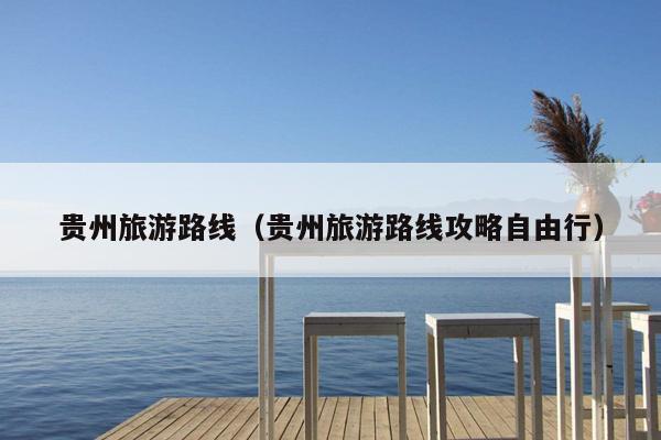 贵州旅游路线（贵州旅游路线攻略自由行）