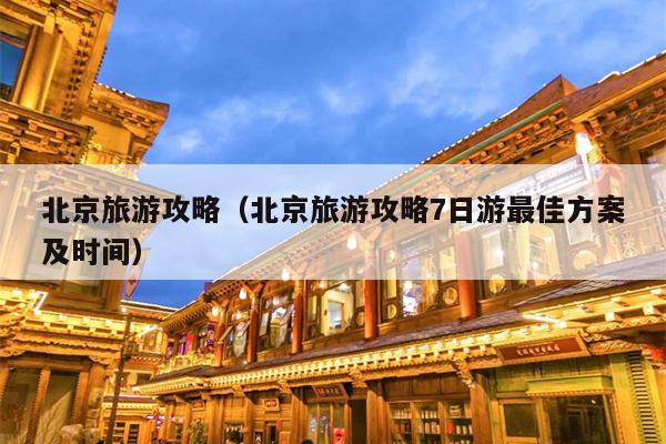 北京旅游攻略（北京旅游攻略7日游最佳方案及时间）