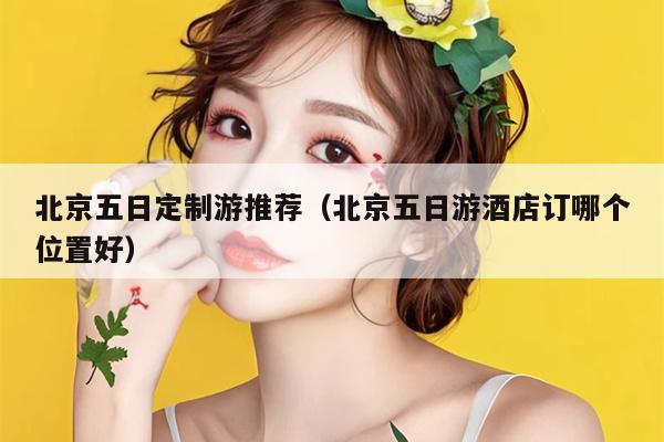 北京五日定制游推荐（北京五日游酒店订哪个位置好）