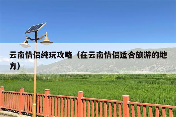 云南情侣纯玩攻略（在云南情侣适合旅游的地方）