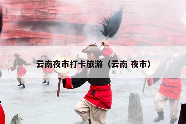云南夜市打卡旅游（云南 夜市）