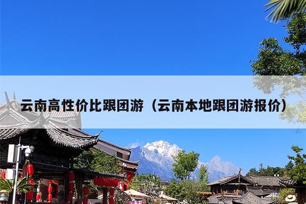 云南高性价比跟团游（云南本地跟团游报价）