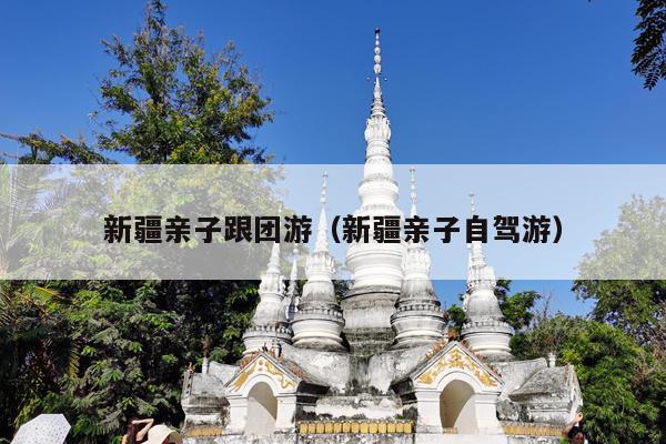 新疆亲子跟团游（新疆亲子自驾游）