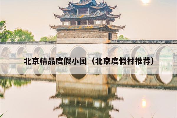北京精品度假小团（北京度假村推荐）
