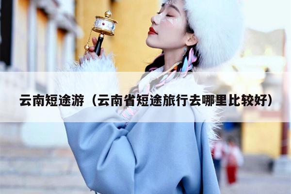 云南短途游（云南省短途旅行去哪里比较好）