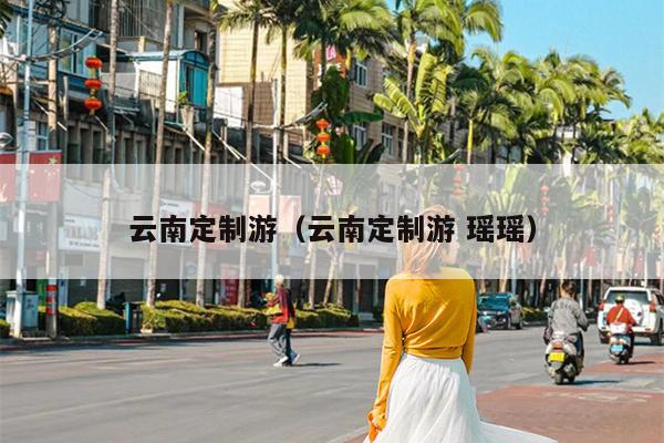 云南定制游（云南定制游 瑶瑶）