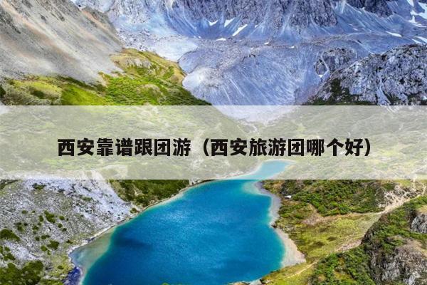 西安靠谱跟团游（西安旅游团哪个好）