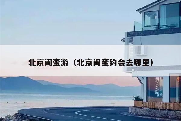 北京闺蜜游（北京闺蜜约会去哪里）