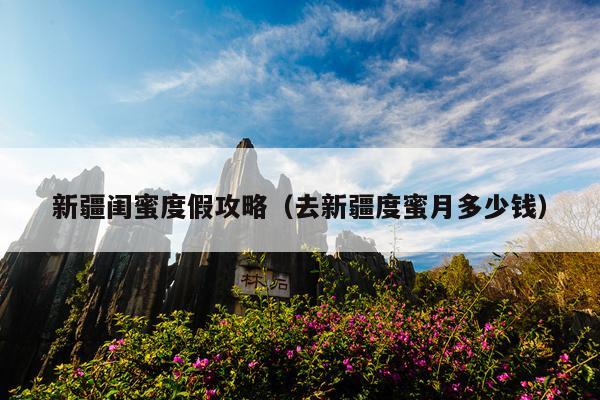 新疆闺蜜度假攻略（去新疆度蜜月多少钱）