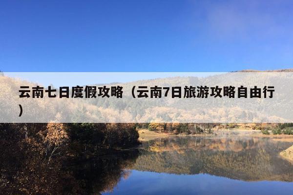云南七日度假攻略（云南7日旅游攻略自由行）