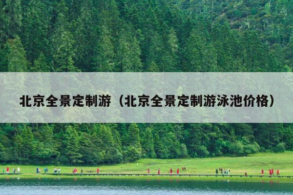 北京全景定制游（北京全景定制游泳池价格）