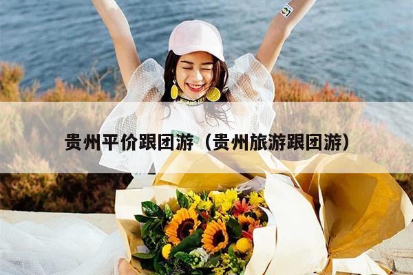贵州平价跟团游（贵州旅游跟团游）