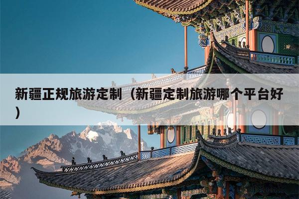 新疆正规旅游定制（新疆定制旅游哪个平台好）