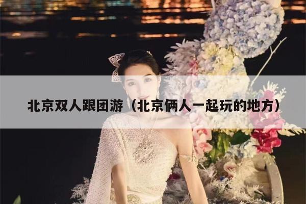 北京双人跟团游（北京俩人一起玩的地方）