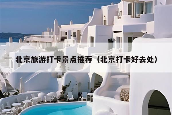北京旅游打卡景点推荐（北京打卡好去处）