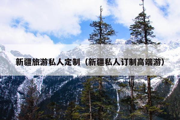 新疆旅游私人定制（新疆私人订制高端游）
