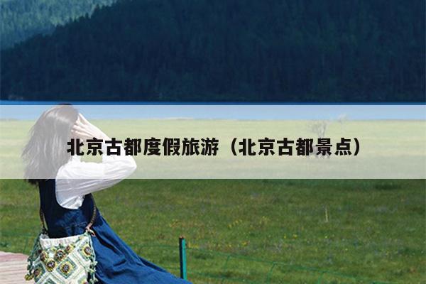 北京古都度假旅游（北京古都景点）