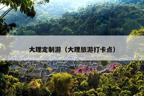 大理定制游（大理旅游打卡点）
