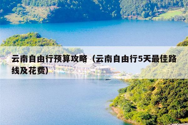 云南自由行预算攻略（云南自由行5天最佳路线及花费）