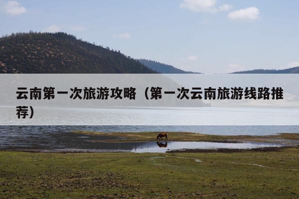 云南第一次旅游攻略（第一次云南旅游线路推荐）