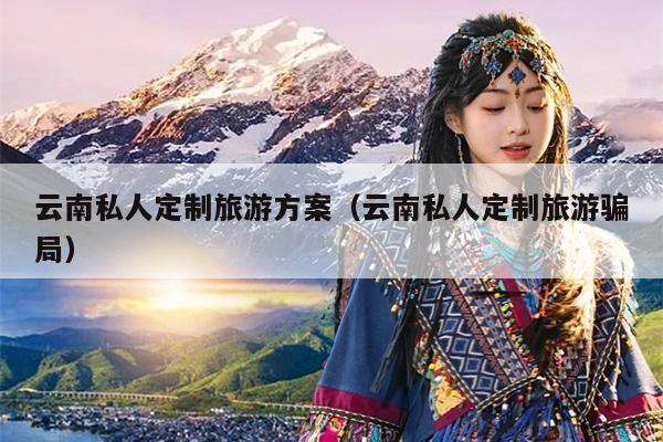 云南私人定制旅游方案（云南私人定制旅游骗局）