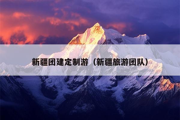 新疆团建定制游（新疆旅游团队）