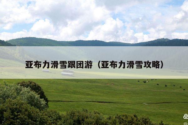 亚布力滑雪跟团游（亚布力滑雪攻略）