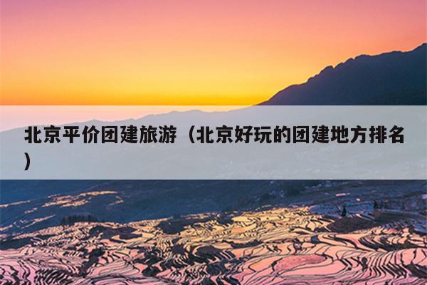 北京平价团建旅游（北京好玩的团建地方排名）