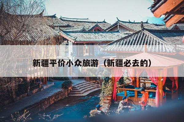 新疆平价小众旅游（新疆必去的）