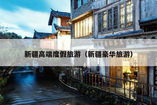 新疆高端度假旅游（新疆豪华旅游）