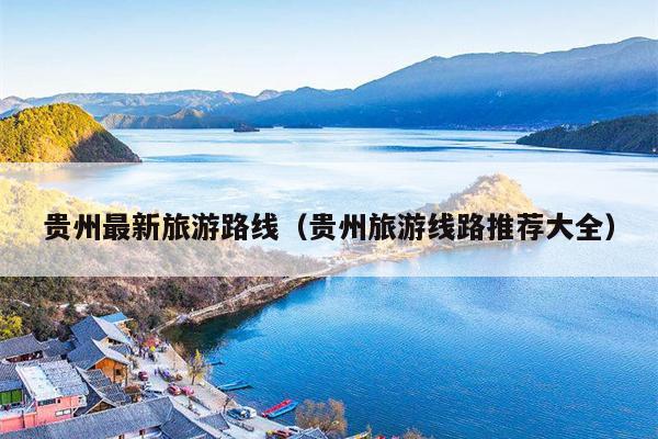 贵州最新旅游路线（贵州旅游线路推荐大全）