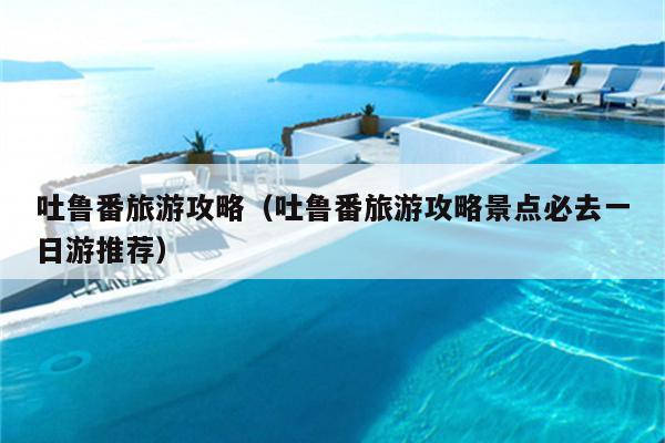 吐鲁番旅游攻略（吐鲁番旅游攻略景点必去一日游推荐）