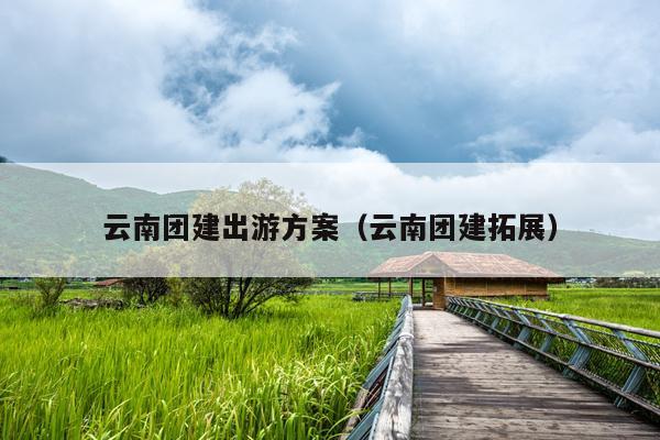 云南团建出游方案（云南团建拓展）