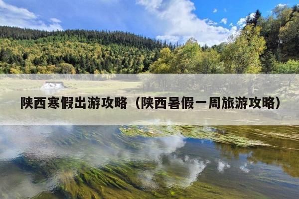 陕西寒假出游攻略（陕西暑假一周旅游攻略）