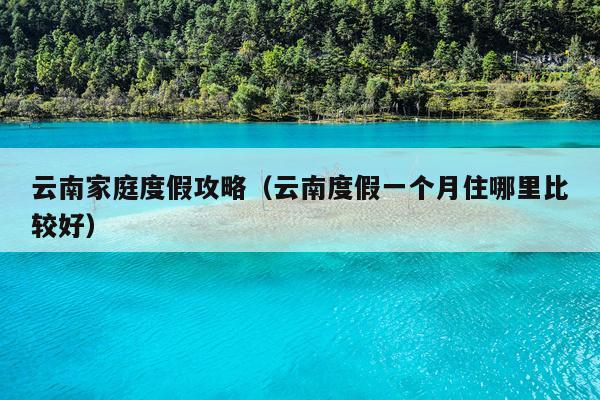 云南家庭度假攻略（云南度假一个月住哪里比较好）