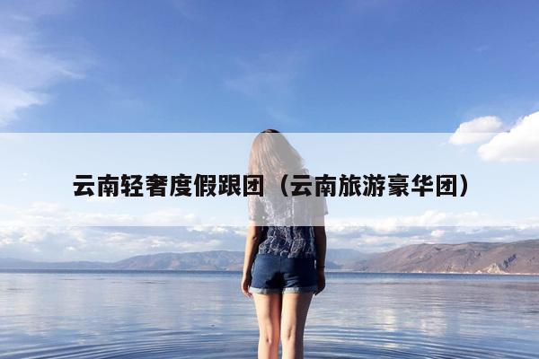 云南轻奢度假跟团（云南旅游豪华团）