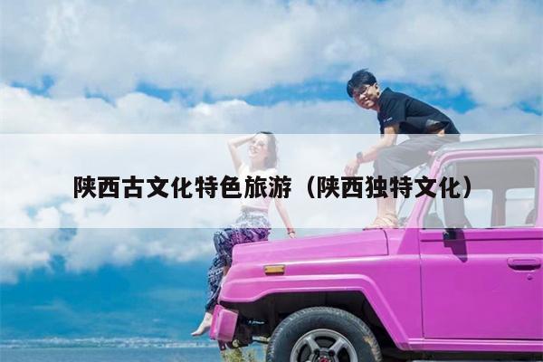 陕西古文化特色旅游（陕西独特文化）